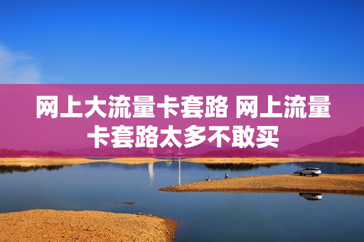 网上大流量卡套路 网上流量卡套路太多不敢买