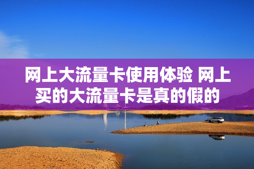 网上大流量卡使用体验 网上买的大流量卡是真的假的