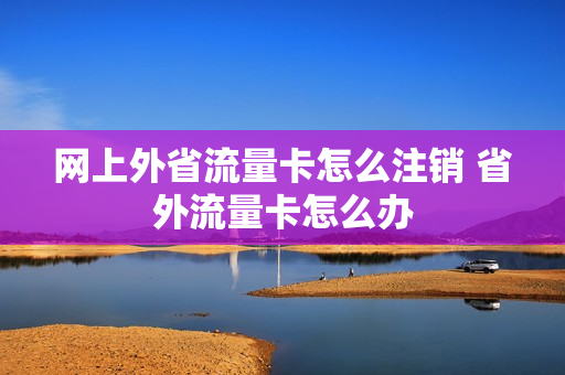 网上外省流量卡怎么注销 省外流量卡怎么办