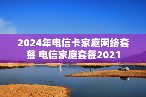 2024年电信卡家庭网络套餐 电信家庭套餐2021