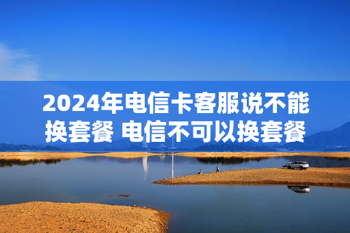 2024年电信卡客服说不能换套餐 电信不可以换套餐吗