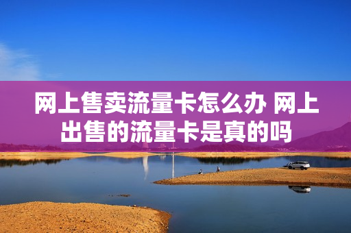 网上售卖流量卡怎么办 网上出售的流量卡是真的吗