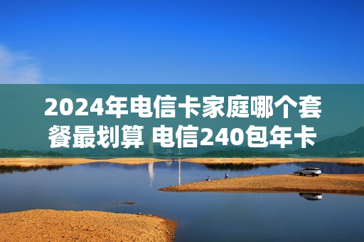 2024年电信卡家庭哪个套餐最划算 电信240包年卡