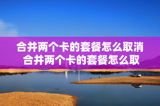 合并两个卡的套餐怎么取消 合并两个卡的套餐怎么取消不了