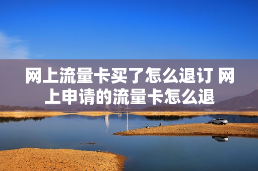 网上流量卡买了怎么退订 网上申请的流量卡怎么退