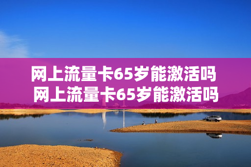 网上流量卡65岁能激活吗 网上流量卡65岁能激活吗