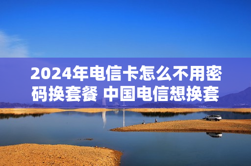 2024年电信卡怎么不用密码换套餐 中国电信想换套餐不换手机号怎么换