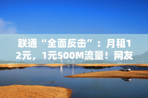 联通“全面反击”：月租12元，1元500M流量！网友：是真的吗？
