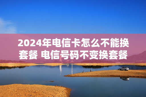 2024年电信卡怎么不能换套餐 电信号码不变换套餐
