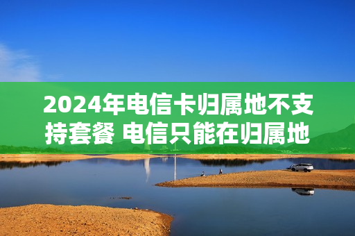 2024年电信卡归属地不支持套餐 电信只能在归属地改套餐吗