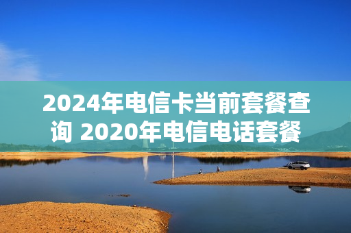 2024年电信卡当前套餐查询 2020年电信电话套餐