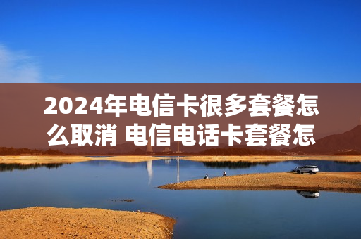 2024年电信卡很多套餐怎么取消 电信电话卡套餐怎么取消