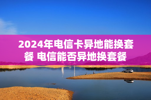 2024年电信卡异地能换套餐 电信能否异地换套餐