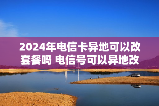 2024年电信卡异地可以改套餐吗 电信号可以异地改套餐吗