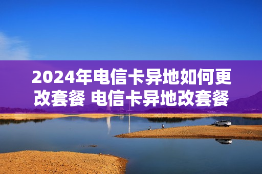 2024年电信卡异地如何更改套餐 电信卡异地改套餐怎么改