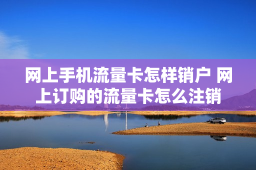 网上手机流量卡怎样销户 网上订购的流量卡怎么注销