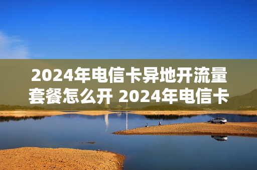 2024年电信卡异地开流量套餐怎么开 2024年电信卡异地开流量套餐怎么开的