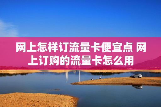 网上怎样订流量卡便宜点 网上订购的流量卡怎么用