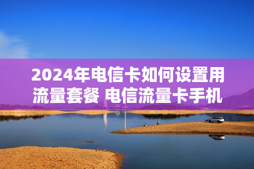 2024年电信卡如何设置用流量套餐 电信流量卡手机怎么设置方法