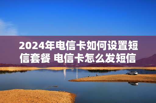 2024年电信卡如何设置短信套餐 电信卡怎么发短信改套餐
