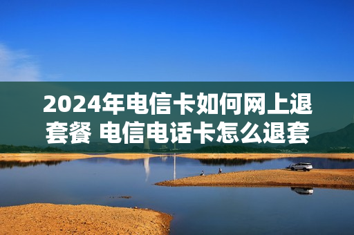 2024年电信卡如何网上退套餐 电信电话卡怎么退套餐