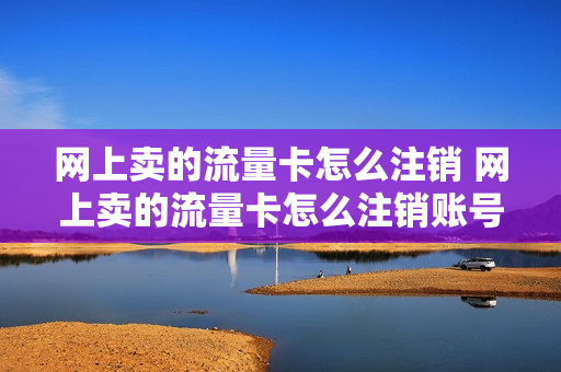网上卖的流量卡怎么注销 网上卖的流量卡怎么注销账号