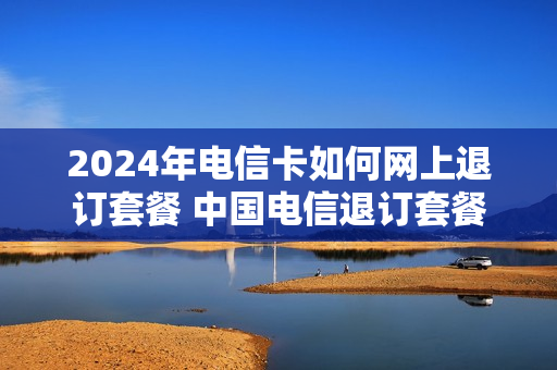 2024年电信卡如何网上退订套餐 中国电信退订套餐怎么退订