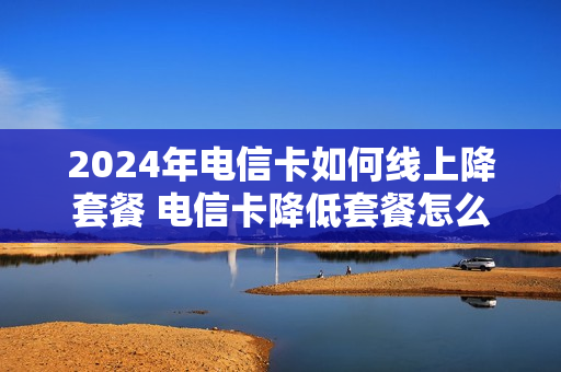 2024年电信卡如何线上降套餐 电信卡降低套餐怎么降