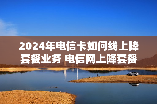 2024年电信卡如何线上降套餐业务 电信网上降套餐