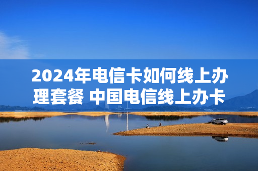 2024年电信卡如何线上办理套餐 中国电信线上办卡