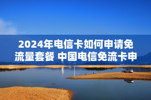 2024年电信卡如何申请免流量套餐 中国电信免流卡申请