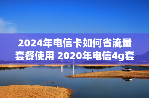 2024年电信卡如何省流量套餐使用 2020年电信4g套餐