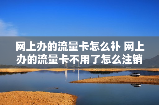 网上办的流量卡怎么补 网上办的流量卡不用了怎么注销