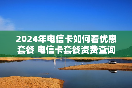 2024年电信卡如何看优惠套餐 电信卡套餐资费查询