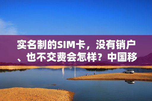 实名制的SIM卡，没有销户、也不交费会怎样？中国移动的解释来了