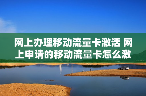 网上办理移动流量卡激活 网上申请的移动流量卡怎么激活