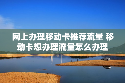 网上办理移动卡推荐流量 移动卡想办理流量怎么办理