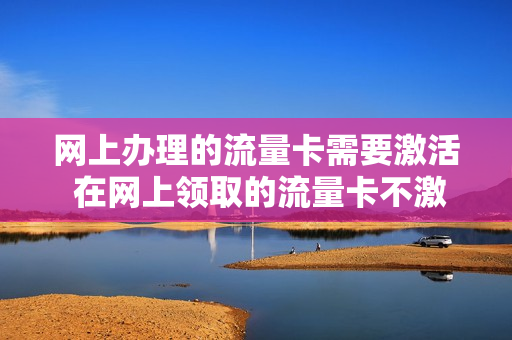 网上办理的流量卡需要激活 在网上领取的流量卡不激活几天作废