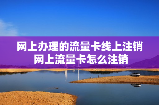 网上办理的流量卡线上注销 网上流量卡怎么注销