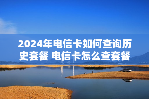 2024年电信卡如何查询历史套餐 电信卡怎么查套餐到期时间