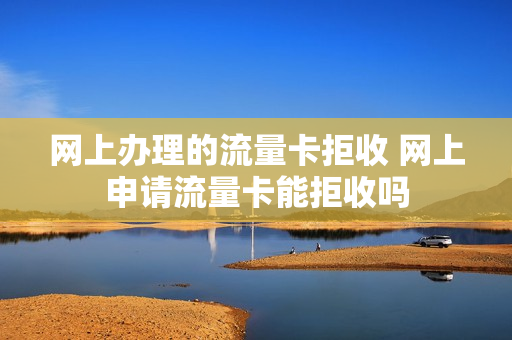 网上办理的流量卡拒收 网上申请流量卡能拒收吗
