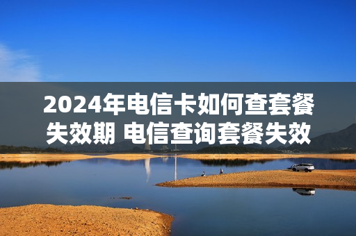 2024年电信卡如何查套餐失效期 电信查询套餐失效时间