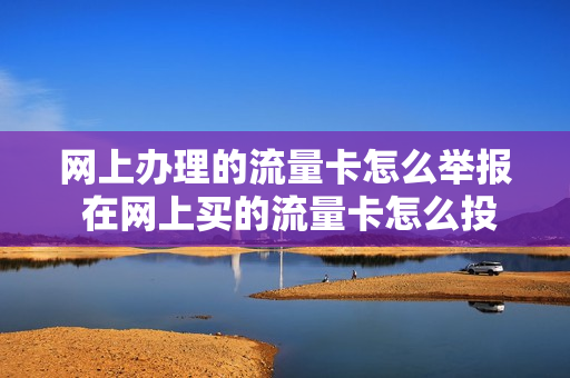 网上办理的流量卡怎么举报 在网上买的流量卡怎么投诉