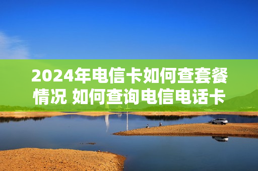 2024年电信卡如何查套餐情况 如何查询电信电话卡套餐信息