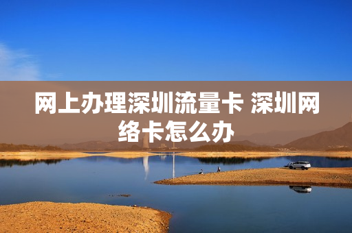 网上办理深圳流量卡 深圳网络卡怎么办