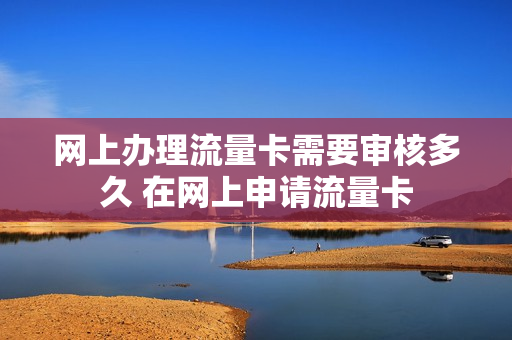 网上办理流量卡需要审核多久 在网上申请流量卡