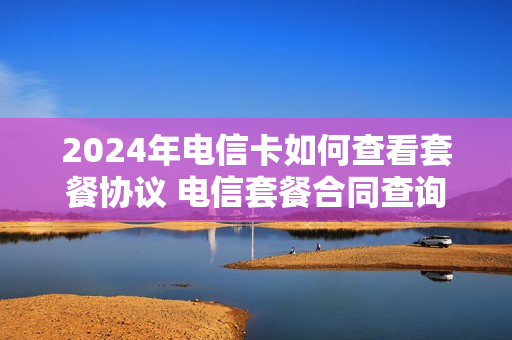 2024年电信卡如何查看套餐协议 电信套餐合同查询