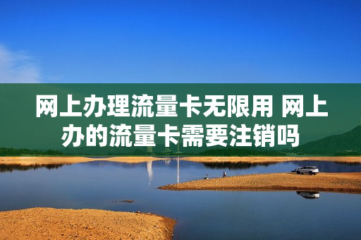 网上办理流量卡无限用 网上办的流量卡需要注销吗