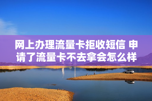 网上办理流量卡拒收短信 申请了流量卡不去拿会怎么样