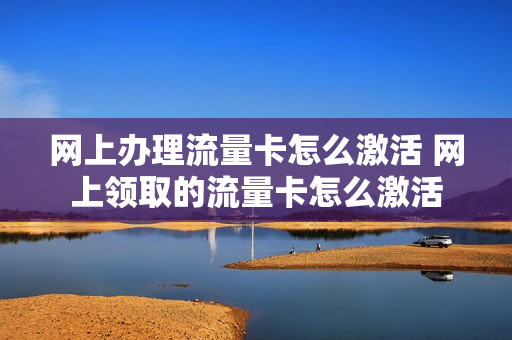 网上办理流量卡怎么激活 网上领取的流量卡怎么激活